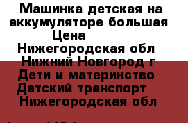 Машинка детская на аккумуляторе большая › Цена ­ 4 000 - Нижегородская обл., Нижний Новгород г. Дети и материнство » Детский транспорт   . Нижегородская обл.